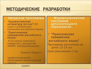 Авторские программы
 “Художественная
литература Англии”(10
класс с углублённым
изучением английского языка)
 “Практическая
грамматика английского
языка”
9-10 классы (написана
совместно с методистом
ЛОИРО И.В.Васютенковой)
Комитет общего и
профессионального
образования Ленинградской
области
ЛОИРО
Модифицированная
программа
дополнительного
образования
 “Практическая
грамматика
английского языка”
Программа рассчитана на
детей 13-14 лет
Срок реализации-1 год
 