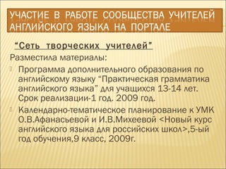 “Сеть творческих учителей”
Разместила материалы:
 Программа дополнительного образования по
английскому языку “Практическая грамматика
английского языка” для учащихся 13-14 лет.
Срок реализации-1 год. 2009 год.
 Календарно-тематическое планирование к УМК
О.В.Афанасьевой и И.В.Михеевой <Новый курс
английского языка для российских школ>,5-ый
год обучения,9 класс, 2009г.
 