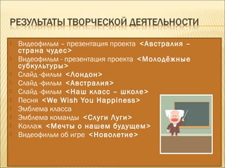  Видеофильм – презентация проекта <Австралия –
страна чудес>
 Видеофильм - презентация проекта <Молодёжные
субкультуры>
 Слайд -фильм <Лондон>
 Слайд -фильм <Австралия>
 Слайд -фильм <Наш класс – школе>
 Песня <We Wish You Happiness>
 Эмблема класса
 Эмблема команды <Слуги Луги>
 Коллаж <Мечты о нашем будущем>
 Видеофильм об игре <Новолетие>
 