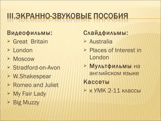Видеофильмы:
 Great Britain
 London
 Moscow
 Stradford-on-Avon
 W.Shakespear
 Romeo and Juliet
 My Fair Lady
 Big Muzzy
Слайдфильмы:
 Australia
 Places of Interest in
London
 Мультфильмы на
английском языке
Кассеты
 к УМК 2-11 классы
 