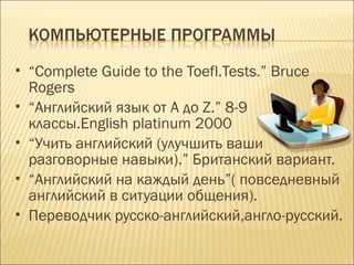  “Complete Guide to the Toefl.Tests.” Bruce
Rogers
 “Английский язык от A до Z.” 8-9
классы.English platinum 2000
 “Учить английский (улучшить ваши
разговорные навыки).” Британский вариант.
 “Английский на каждый день”( повседневный
английский в ситуации общения).
 Переводчик русско-английский,англо-русский.
 