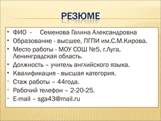  ФИО - Семенова Галина Александровна
 Образование - высшее, ПГПИ им.С.М.Кирова.
 Место работы - МОУ СОШ №5, г.Луга,
Ленинградская область.
 Должность – учитель английского языка.
 Квалификация - высшая категория.
 Стаж работы – 44года.
 Рабочий телефон – 2-20-25.
 E-mail – sga43@mail.ru
 