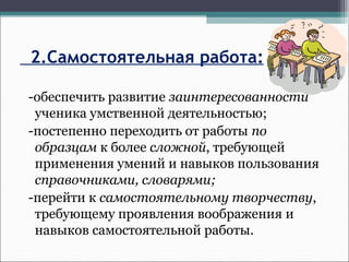 2.Самостоятельная работа:
-обеспечить развитие заинтересованности
ученика умственной деятельностью;
-постепенно переходить от работы по
образцам к более сложной, требующей
применения умений и навыков пользования
справочниками, словарями;
-перейти к самостоятельному творчеству,
требующему проявления воображения и
навыков самостоятельной работы.
 