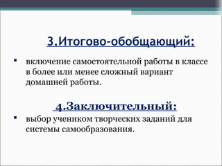 3.Итогово-обобщающий:
 включение самостоятельной работы в классе
в более или менее сложный вариант
домашней работы.
4.Заключительный:
 выбор учеником творческих заданий для
системы самообразования.
 