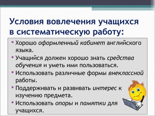 Условия вовлечения учащихся
в систематическую работу:
 Хорошо оформленный кабинет английского
языка.
 Учащийся должен хорошо знать средства
обучения и уметь ими пользоваться.
 Использовать различные формы внеклассной
работы.
 Поддерживать и развивать интерес к
изучению предмета.
 Использовать опоры и памятки для
учащихся.
 