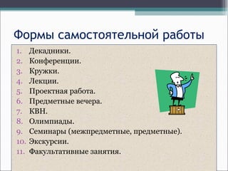Формы самостоятельной работы
1. Декадники.
2. Конференции.
3. Кружки.
4. Лекции.
5. Проектная работа.
6. Предметные вечера.
7. КВН.
8. Олимпиады.
9. Семинары (межпредметные, предметные).
10. Экскурсии.
11. Факультативные занятия.
 