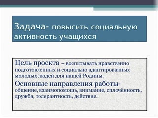 Цель проекта – воспитывать нравственно
подготовленных и социально адаптированных
молодых людей для нашей Родины.
Основные направления работы-
общение, взаимопомощь, внимание, сплочённость,
дружба, толерантность, действие.
 