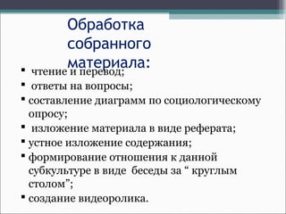 Обработка
собранного
материала: чтение и перевод;
 ответы на вопросы;
 составление диаграмм по социологическому
опросу;
 изложение материала в виде реферата;
 устное изложение содержания;
 формирование отношения к данной
субкультуре в виде беседы за “ круглым
столом”;
 создание видеоролика.
 