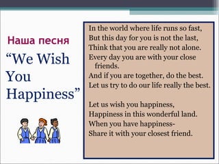 Наша песня
“We Wish
You
Happiness”
In the world where life runs so fast,
But this day for you is not the last,
Think that you are really not alone.
Every day you are with your close
friends.
And if you are together, do the best.
Let us try to do our life really the best.
Let us wish you happiness,
Happiness in this wonderful land.
When you have happiness-
Share it with your closest friend.
 
