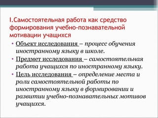 I.Самостоятельная работа как средство
формирования учебно-познавательной
мотивации учащихся
• Объект исследования – процесс обучения
иностранному языку в школе.
• Предмет исследования – самостоятельная
работа учащихся по иностранному языку.
• Цель исследования – определение места и
роли самостоятельной работы по
иностранному языку в формировании и
развитии учебно-познавательных мотивов
учащихся.
 