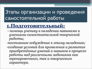 Этапы организации и проведения
самостоятельной работы
1.Подготовительный:
- помощь ученику в овладении навыками и
умениями самостоятельной творческой
работы;
-постоянное побуждение к этому овладению;
-создание условий для проявления и развития
приобретённых умений и навыков в процессе
работы над различными заданиями как
тренировочного, так и творческого
характера.
 