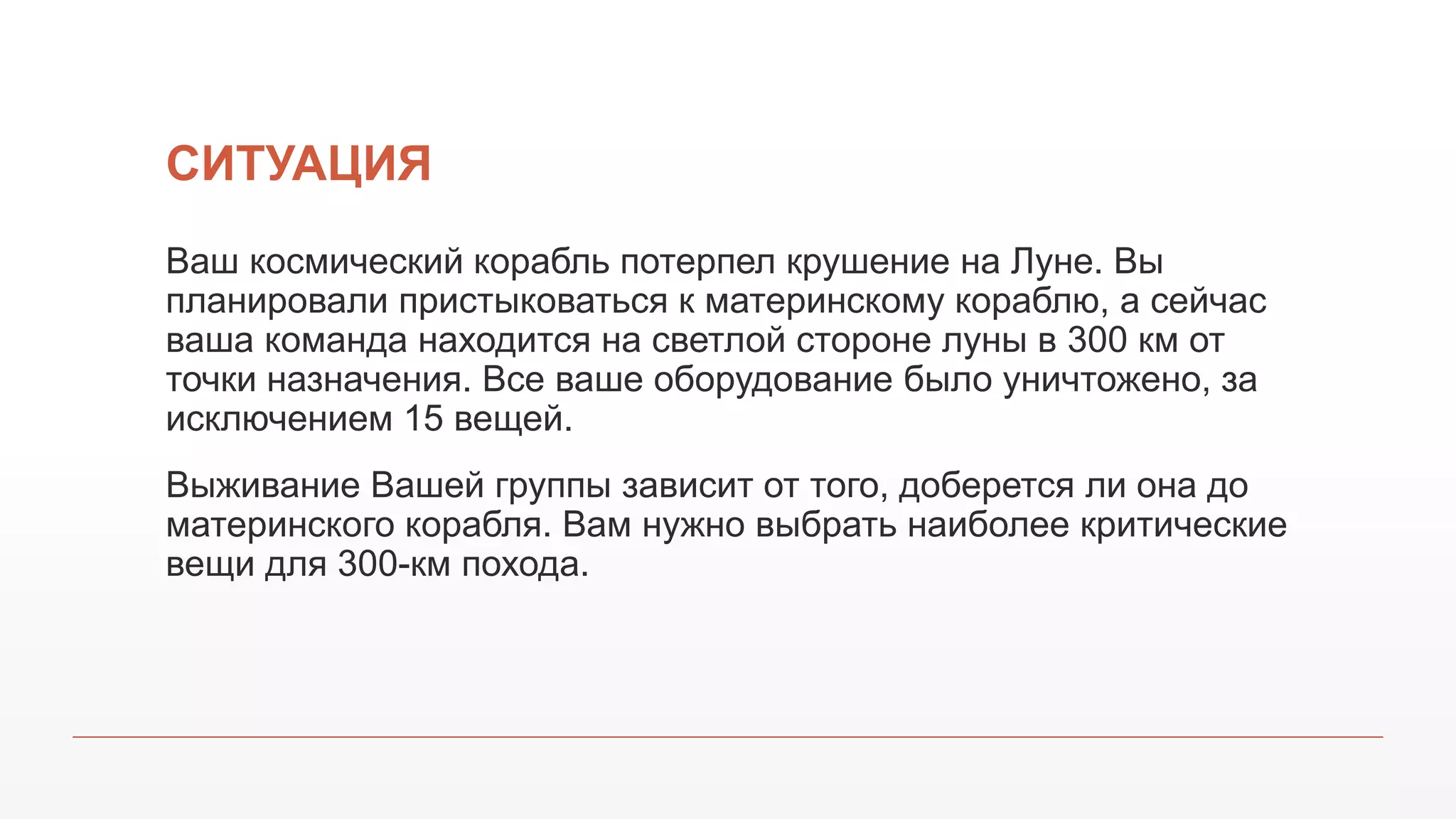СИТУАЦИЯ
Ваш космический корабль потерпел крушение на Луне. Вы
планировали пристыковаться к материнскому кораблю, а сейчас
ваша команда находится на светлой стороне луны в 300 км от
точки назначения. Все ваше оборудование было уничтожено, за
исключением 15 вещей.
Выживание Вашей группы зависит от того, доберется ли она до
материнского корабля. Вам нужно выбрать наиболее критические
вещи для 300-км похода.
 