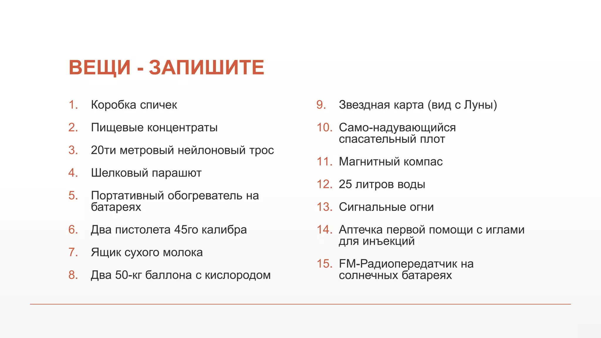 ВЕЩИ - ЗАПИШИТЕ
1. Коробка спичек
2. Пищевые концентраты
3. 20ти метровый нейлоновый трос
4. Шелковый парашют
5. Портативный обогреватель на
батареях
6. Два пистолета 45го калибра
7. Ящик сухого молока
8. Два 50-кг баллона с кислородом
9. Звездная карта (вид с Луны)
10. Само-надувающийся
спасательный плот
11. Магнитный компас
12. 25 литров воды
13. Сигнальные огни
14. Аптечка первой помощи с иглами
для инъекций
15. FM-Радиопередатчик на
солнечных батареях
 