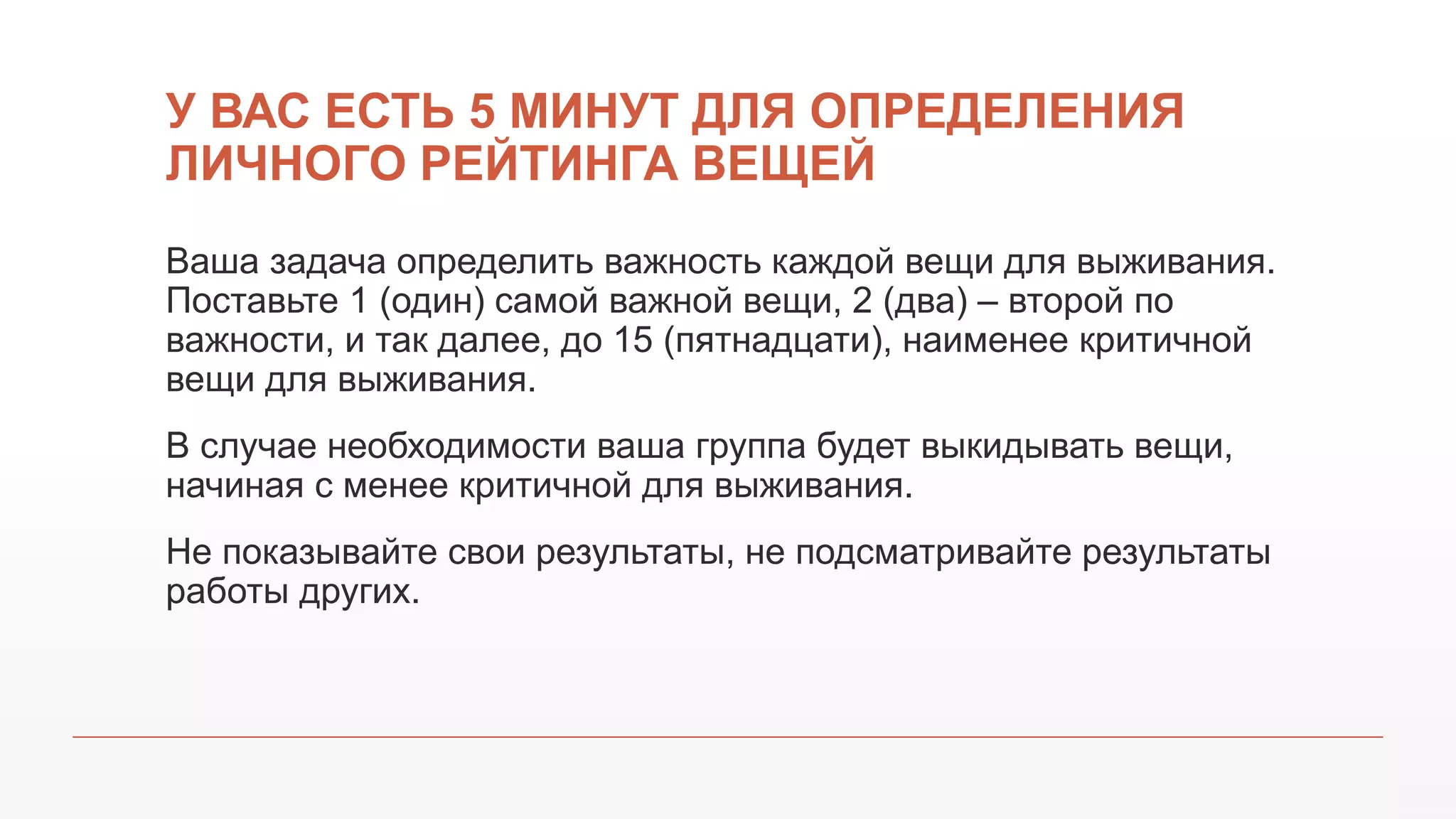 У ВАС ЕСТЬ 5 МИНУТ ДЛЯ ОПРЕДЕЛЕНИЯ
ЛИЧНОГО РЕЙТИНГА ВЕЩЕЙ
Ваша задача определить важность каждой вещи для выживания.
Поставьте 1 (один) самой важной вещи, 2 (два) – второй по
важности, и так далее, до 15 (пятнадцати), наименее критичной
вещи для выживания.
В случае необходимости ваша группа будет выкидывать вещи,
начиная с менее критичной для выживания.
Не показывайте свои результаты, не подсматривайте результаты
работы других.
 