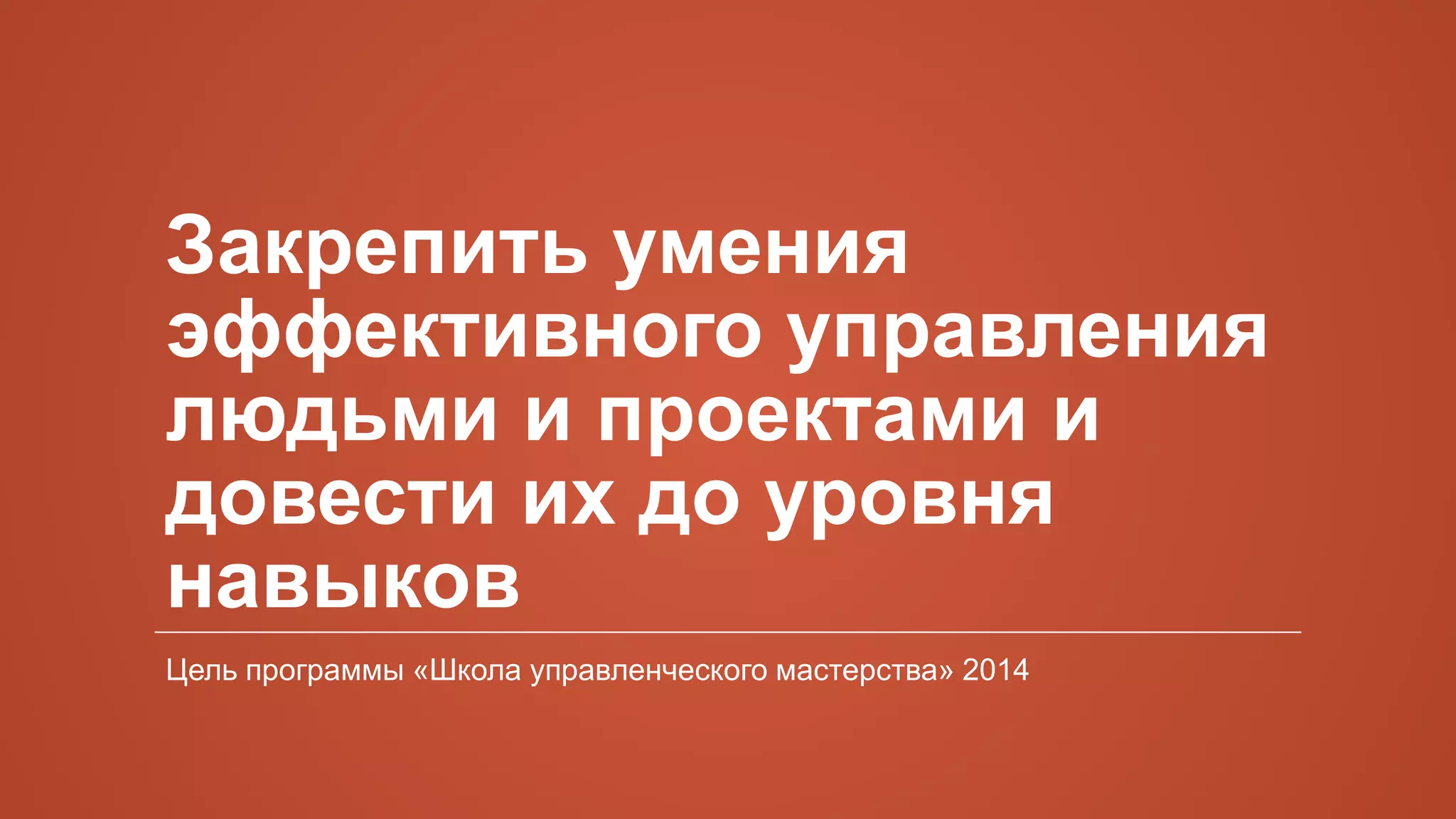 Закрепить умения
эффективного управления
людьми и проектами и
довести их до уровня
навыков
Цель программы «Школа управленческого мастерства» 2014
 