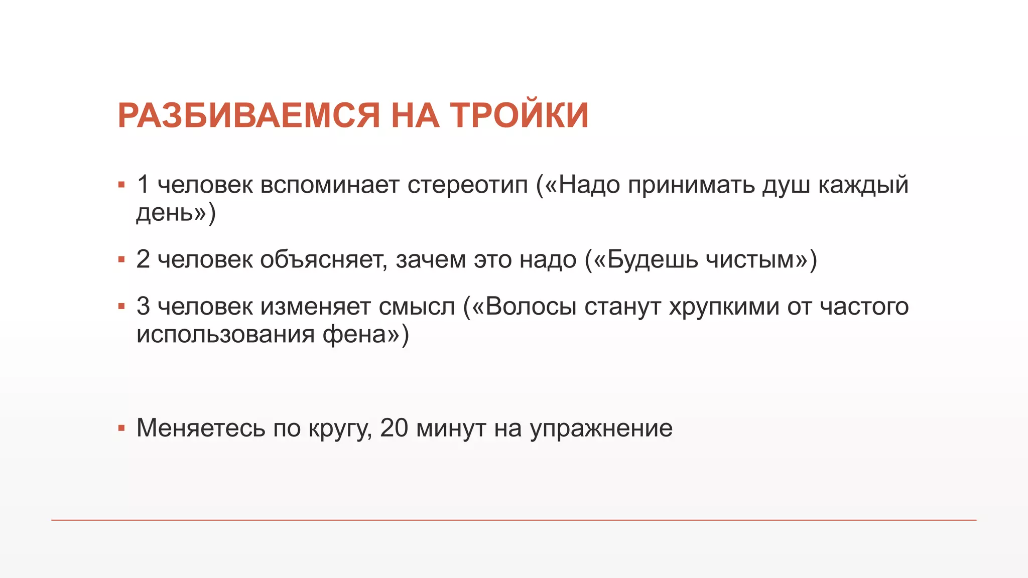 РАЗБИВАЕМСЯ НА ТРОЙКИ
▪ 1 человек вспоминает стереотип («Надо принимать душ каждый
день»)
▪ 2 человек объясняет, зачем это надо («Будешь чистым»)
▪ 3 человек изменяет смысл («Волосы станут хрупкими от частого
использования фена»)
▪ Меняетесь по кругу, 20 минут на упражнение
 