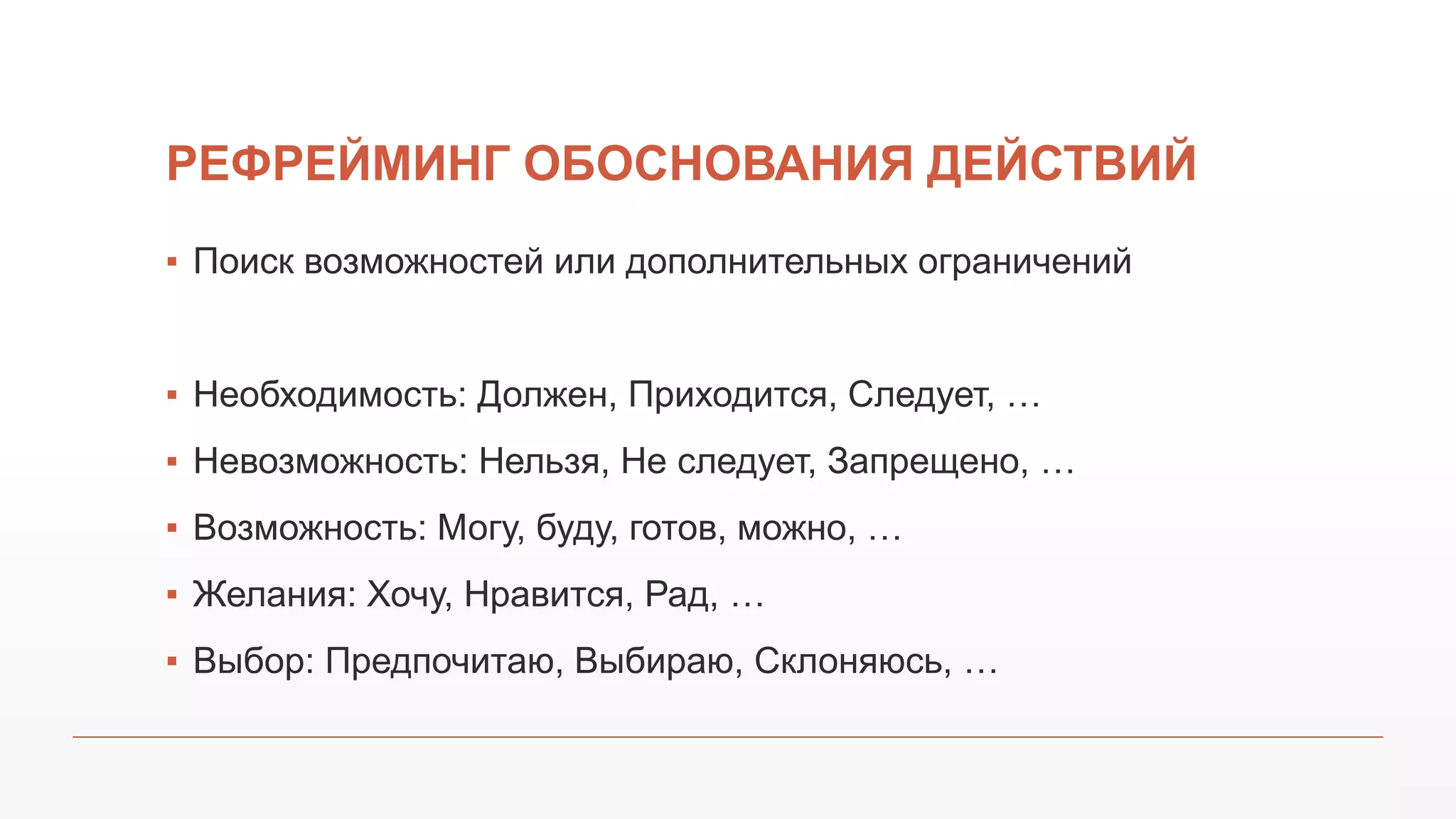 РЕФРЕЙМИНГ ОБОСНОВАНИЯ ДЕЙСТВИЙ
▪ Поиск возможностей или дополнительных ограничений
▪ Необходимость: Должен, Приходится, Следует, …
▪ Невозможность: Нельзя, Не следует, Запрещено, …
▪ Возможность: Могу, буду, готов, можно, …
▪ Желания: Хочу, Нравится, Рад, …
▪ Выбор: Предпочитаю, Выбираю, Склоняюсь, …
 
