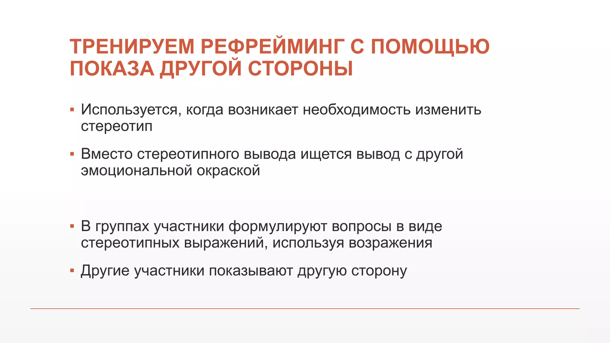 ТРЕНИРУЕМ РЕФРЕЙМИНГ С ПОМОЩЬЮ
ПОКАЗА ДРУГОЙ СТОРОНЫ
▪ Используется, когда возникает необходимость изменить
стереотип
▪ Вместо стереотипного вывода ищется вывод с другой
эмоциональной окраской
▪ В группах участники формулируют вопросы в виде
стереотипных выражений, используя возражения
▪ Другие участники показывают другую сторону
 
