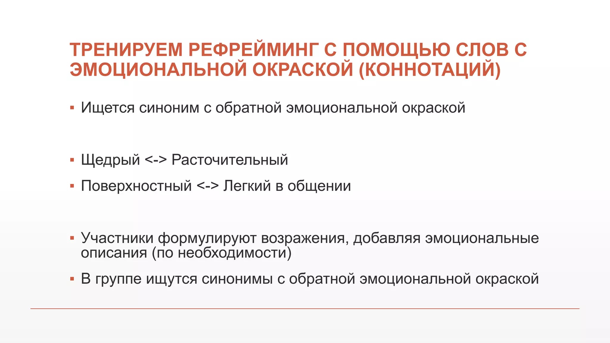 ТРЕНИРУЕМ РЕФРЕЙМИНГ С ПОМОЩЬЮ СЛОВ С
ЭМОЦИОНАЛЬНОЙ ОКРАСКОЙ (КОННОТАЦИЙ)
▪ Ищется синоним с обратной эмоциональной окраской
▪ Щедрый <-> Расточительный
▪ Поверхностный <-> Легкий в общении
▪ Участники формулируют возражения, добавляя эмоциональные
описания (по необходимости)
▪ В группе ищутся синонимы с обратной эмоциональной окраской
 