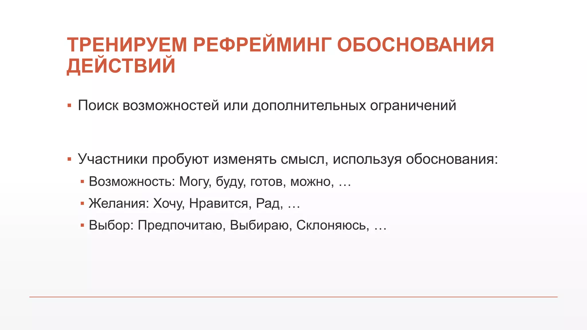 ТРЕНИРУЕМ РЕФРЕЙМИНГ ОБОСНОВАНИЯ
ДЕЙСТВИЙ
▪ Поиск возможностей или дополнительных ограничений
▪ Участники пробуют изменять смысл, используя обоснования:
▪ Возможность: Могу, буду, готов, можно, …
▪ Желания: Хочу, Нравится, Рад, …
▪ Выбор: Предпочитаю, Выбираю, Склоняюсь, …
 