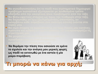 Τι μπορώ να κάνω για αρχή;Τι μπορώ να κάνω για αρχή;
 Να συνειδητοποιήσω ότι το παιδί που συστηματικά δημιουργεί
πρόβλημα ουσιαστικά εξωτερικεύει με λανθασμένο τρόπο
αδιέξοδα από την οικογένεια ή/και προβλήματα από την τάξη
 Να θέσω εφικτούς στόχους ως προς την πειθαρχία στην τάξη.
Να διερωτηθώ αν έχω εξωπραγματικές απαιτήσεις, αν
εκλαμβάνω κάθε παράβαση σαν σκόπιμη απειλή ενάντια στο
κύρος μου
 Να είμαι έτοιμος να αμφισβητήσω και τους δικούς μου κανόνες,
πρότυπα και κρίσεις-να είμαι ευέλικτος, να αναπροσαρμόζω τις
στρατηγικές μου
• Να μοιραστώ και να συγκρίνω εμπειρίες και
προσδοκίες μου με συναδέλφους-να
ανταλλάξω επισκέψεις στην τάξη
• Να θυμάμαι την πίεση που ασκούσε σε εμένα
το σχολείο και την ανάγκη μου μερικές φορές
ως παιδί να εκτονωθώ με ένα αστείο ή μία
μικρο-παράβαση
 