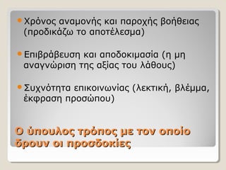 Ο ύπουλος τρόπος με τον οποίοΟ ύπουλος τρόπος με τον οποίο
δρουν οι προσδοκίεςδρουν οι προσδοκίες
Χρόνος αναμονής και παροχής βοήθειας
(προδικάζω το αποτέλεσμα)
Επιβράβευση και αποδοκιμασία (η μη
αναγνώριση της αξίας του λάθους)
Συχνότητα επικοινωνίας (λεκτική, βλέμμα,
έκφραση προσώπου)
 