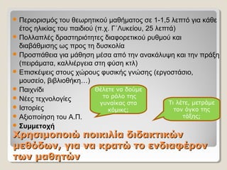 Χρησιμοποιώ ποικιλία διδακτικώνΧρησιμοποιώ ποικιλία διδακτικών
μεθόδων, για να κρατώ το ενδιαφέρονμεθόδων, για να κρατώ το ενδιαφέρον
των μαθητώντων μαθητών
 Περιορισμός του θεωρητικού μαθήματος σε 1-1,5 λεπτό για κάθε
έτος ηλικίας του παιδιού (π.χ. Γ΄Λυκείου, 25 λεπτά)
 Πολλαπλές δραστηριότητες διαφορετικού ρυθμού και
διαβάθμισης ως προς τη δυσκολία
 Προσπάθεια για μάθηση μέσα από την ανακάλυψη και την πράξη
(πειράματα, καλλιέργεια στη φύση κτλ)
 Επισκέψεις στους χώρους φυσικής γνώσης (εργοστάσιο,
μουσείο, βιβλιοθήκη…)
 Παιχνίδι
 Νέες τεχνολογίες
 Ιστορίες
 Αξιοποίηση του Α.Π.
 Συμμετοχή
Τι λέτε, μετράμε
τον όγκο της
τάξης;
Θέλετε να δούμε
το ρόλο της
γυναίκας στα
κόμικς;
 