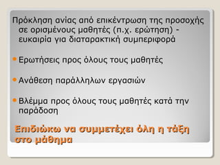 Επιδιώκω να συμμετέχει όλη η τάξηΕπιδιώκω να συμμετέχει όλη η τάξη
στο μάθημαστο μάθημα
Πρόκληση ανίας από επικέντρωση της προσοχής
σε ορισμένους μαθητές (π.χ. ερώτηση) -
ευκαιρία για διαταρακτική συμπεριφορά
Ερωτήσεις προς όλους τους μαθητές
Ανάθεση παράλληλων εργασιών
Βλέμμα προς όλους τους μαθητές κατά την
παράδοση
 