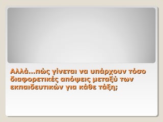Αλλά…πώς γίνεται να υπάρχουν τόσοΑλλά…πώς γίνεται να υπάρχουν τόσο
διαφορετικές απόψεις μεταξύ τωνδιαφορετικές απόψεις μεταξύ των
εκπαιδευτικών για κάθε τάξη;εκπαιδευτικών για κάθε τάξη;
 
