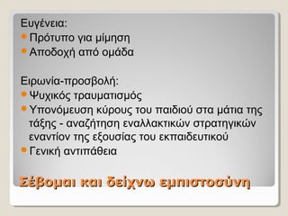 Σέβομαι και δείχνω εμπιστοσύνηΣέβομαι και δείχνω εμπιστοσύνη
Ευγένεια:
Πρότυπο για μίμηση
Αποδοχή από ομάδα
Ειρωνία-προσβολή:
Ψυχικός τραυματισμός
Υπονόμευση κύρους του παιδιού στα μάτια της
τάξης - αναζήτηση εναλλακτικών στρατηγικών
εναντίον της εξουσίας του εκπαιδευτικού
Γενική αντιπάθεια
 