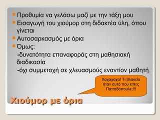 Χιούμορ με όριαΧιούμορ με όρια
Προθυμία να γελάσω μαζί με την τάξη μου
Εισαγωγή του χιούμορ στη διδακτέα ύλη, όπου
γίνεται
Αυτοσαρκασμός με όρια
Όμως:
-δυνατότητα επαναφοράς στη μαθησιακή
διαδικασία
-όχι συμμετοχή σε χλευασμούς εναντίον μαθητή
Χαχαχαχα! Τι βλακεία
ήταν αυτό που είπες
Παπαδόπουλε;!!!
 