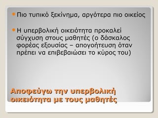 Αποφεύγω την υπερβολικήΑποφεύγω την υπερβολική
οικειότητα με τους μαθητέςοικειότητα με τους μαθητές
Πιο τυπικό ξεκίνημα, αργότερα πιο οικείος
Η υπερβολική οικειότητα προκαλεί
σύγχυση στους μαθητές (ο δάσκαλος
φορέας εξουσίας – απογοήτευση όταν
πρέπει να επιβεβαιώσει το κύρος του)
 