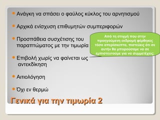 Γενικά για την τιμωρία 2Γενικά για την τιμωρία 2
Ανάγκη να σπάσει ο φαύλος κύκλος του αρνητισμού
Αρχικά ενίσχυση επιθυμητών συμπεριφορών
Προσπάθεια συσχέτισης του
παραπτώματος με την τιμωρία
Επιβολή χωρίς να φαίνεται ως
αντεκδίκηση
Αιτιολόγηση
Όχι εν θερμώ
Από τη στιγμή που στην
προηγούμενη εκδρομή φέρθηκες
τόσο απερίσκεπτα, πιστεύεις ότι σε
αυτήν θα μπορούσαμε να σε
εμπιστευτούμε για να συμμετέχεις;
 