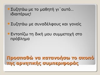 Προσπαθώ να κατανοήσω το σκοπόΠροσπαθώ να κατανοήσω το σκοπό
της αρνητικής συμπεριφοράςτης αρνητικής συμπεριφοράς
Συζητάω με το μαθητή γι΄αυτό…
ιδιαιτέρως!
Συζητάω με συναδέλφους και γονείς
Εντοπίζω τη δική μου συμμετοχή στο
πρόβλημα
 