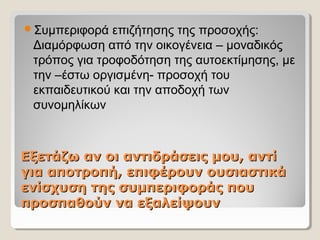 Εξετάζω αν οι αντιδράσεις μου, αντίΕξετάζω αν οι αντιδράσεις μου, αντί
για αποτροπή, επιφέρουν ουσιαστικάγια αποτροπή, επιφέρουν ουσιαστικά
ενίσχυση της συμπεριφοράς πουενίσχυση της συμπεριφοράς που
προσπαθούν να εξαλείψουνπροσπαθούν να εξαλείψουν
Συμπεριφορά επιζήτησης της προσοχής:
Διαμόρφωση από την οικογένεια – μοναδικός
τρόπος για τροφοδότηση της αυτοεκτίμησης, με
την –έστω οργισμένη- προσοχή του
εκπαιδευτικού και την αποδοχή των
συνομηλίκων
 
