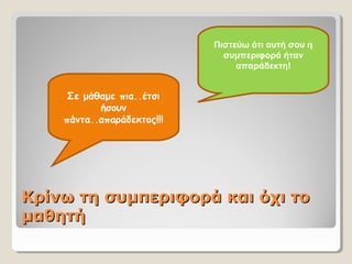 Κρίνω τη συμπεριφορά και όχι τοΚρίνω τη συμπεριφορά και όχι το
μαθητήμαθητή
Σε μάθαμε πια..έτσι
ήσουν
πάντα..απαράδεκτος!!!
Πιστεύω ότι αυτή σου η
συμπεριφορά ήταν
απαράδεκτη!
 
