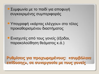 Ρυθμίσεις για προχωρημένους: «συμβόλαιαΡυθμίσεις για προχωρημένους: «συμβόλαια
επίδοσης», σε συνεργασία με τους γονείςεπίδοσης», σε συνεργασία με τους γονείς
Συμφωνία με το παιδί για αποφυγή
συγκεκριμένης συμπεριφοράς
Υπογραφή «κάρτας ελέγχου» στο τέλος
προκαθορισμένου διαστήματος
Ενισχυτές από τους γονείς (έξοδοι,
παρακολούθηση θεάματος κ.ά.)
 