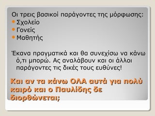 Και αν τα κάνω ΟΛΑ αυτά για πολύΚαι αν τα κάνω ΟΛΑ αυτά για πολύ
καιρό και ο Παυλίδης δεκαιρό και ο Παυλίδης δε
διορθώνεται;διορθώνεται;
Οι τρεις βασικοί παράγοντες της μόρφωσης:
Σχολείο
Γονείς
Μαθητής
Έκανα πραγματικά και θα συνεχίσω να κάνω
ό,τι μπορώ. Ας αναλάβουν και οι άλλοι
παράγοντες τις δικές τους ευθύνες!
 