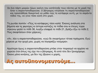 Ας αυτοϋπονομευτούμε…Ας αυτοϋπονομευτούμε…
Σε ένα πάρτι μικρών ζώων εκείνη που κατέπληξε τους πάντες με το χορό της
ήταν η σαρανταποδαρούσα. Ο βάτραχος πλησίασε τη σαρανταποδαρούσα
και προσπάθησε διακριτικά να μάθει πώς τα κατάφερε αυτή, με τα σαράντα
πόδια της, να γίνει τόσο καλή στο χορό.
Τη ρωτάει λοιπόν: «Πώς τα κατάφερες τόσο καλά; Έκανες ανάλυση στα
βήματα και τις φιγούρες κι ύστερα κοίταζες τα πόδια σου κι έλεγες τώρα
σηκώνω ψηλά το πόδι 38, λυγίζω ελαφρά το πόδι 21, βγάζω έξω το πόδι 2;
Πώς σκεφτόσουν όταν χόρευες;
«Α», λέει η σαρανταποδαρούσα, «εγώ δε σκεφτόμουν τέτοια πράγματα. Εγώ
χόρευα με την ψυχή μου, χωρίς να λογαριάζω νούμερα».
Αργότερα όμως η σαρανταποδαρούσα μπήκε στον πειρασμό να αρχίσει να
χορεύει έτσι όπως της είχε πει ο βάτραχος. Κι από τότε δεν ξαναχόρεψε.
Έκανε μόνο κινήσεις, μα δεν της έβγαινε ο χορός.
 