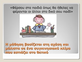 Η μάθηση βασίζεται στη σχέση καιΗ μάθηση βασίζεται στη σχέση και
μάλιστα σε ένα συγκινησιακό κλίμαμάλιστα σε ένα συγκινησιακό κλίμα
που εστιάζει στο θετικόπου εστιάζει στο θετικό
«Φέρσου στα παιδιά όπως θα ήθελες να
φέρονται οι άλλοι στο δικό σου παιδί»
 