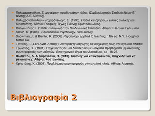 ΒιβλιογραφίαΒιβλιογραφία 22
 Πολυμεροπούλου, Ζ. Διαχείριση προβλημάτων τάξης. (Συμβουλευτικός Σταθμός Νέων Β΄
Δ/νσης Δ.Ε. Αθήνας).
 Πολυχρονοπούλου – Ζαχαρόγεωργα, Σ. (1995). Παιδιά και έφηβοι με ειδικές ανάγκες και
δυνατότητες. Αθήνα: Γραφικές Τέχνες Γιάννης Χριστοδουλάκος.
 Πυργιωτάκης, Ι. (1999). Εισαγωγή στην Παιδαγωγική Επιστήμη. Αθήνα: Ελληνικά Γράμματα.
 Slavin, R. (1988). Educationale Psychology. New Jersey.
 Snowman, J., & Biehler, R. (2006). Psychology applied to teaching, 11th ed. N.Y.: Houghton
Mifflin Co. .
 Τσίτσας, Γ. (ΣΣΝ Ανατ. Αττικής). Διαταραχές διαγωγής και διαχείρισή τους στο σχολικό πλαίσιο
 Τριλιανός, Θ., (1991). Στοχεύοντας σε μια διδασκαλία με ελάχιστα προβλήματα μη κανονικής
συμπεριφοράς των μαθητών. Επιστημονικό Βήμα του Δασκάλου, 1ο , 18-28.
 Φιλίππου, Δ. & Καραντάνα, Π. (2010). Ιστορίες για να ονειρεύεσαι, παιχνίδια για να
μεγαλώνεις. Αθήνα: Καστανιώτης.
 Χρηστάκης, Κ. (2001). Προβλήματα συμπεριφοράς στη σχολική ηλικία. Αθήνα: Ατραπός.
 