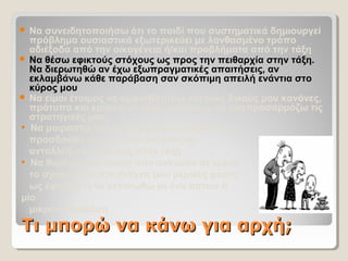 Τι μπορώ να κάνω για αρχή;Τι μπορώ να κάνω για αρχή;
 Να συνειδητοποιήσω ότι το παιδί που συστηματικά δημιουργεί
πρόβλημα ουσιαστικά εξωτερικεύει με λανθασμένο τρόπο
αδιέξοδα από την οικογένεια ή/και προβλήματα από την τάξη
 Να θέσω εφικτούς στόχους ως προς την πειθαρχία στην τάξη.
Να διερωτηθώ αν έχω εξωπραγματικές απαιτήσεις, αν
εκλαμβάνω κάθε παράβαση σαν σκόπιμη απειλή ενάντια στο
κύρος μου
 Να είμαι έτοιμος να αμφισβητήσω και τους δικούς μου κανόνες,
πρότυπα και κρίσεις-να είμαι ευέλικτος, να αναπροσαρμόζω τις
στρατηγικές μου
• Να μοιραστώ και να συγκρίνω εμπειρίες και
προσδοκίες μου με συναδέλφους-να
ανταλλάξω επισκέψεις στην τάξη
• Να θυμάμαι την πίεση που ασκούσε σε εμένα
το σχολείο και την ανάγκη μου μερικές φορές
ως έφηβος/-η να εκτονωθώ με ένα αστείο ή
μία
μικρο-παράβαση
 