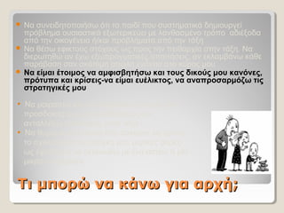 Τι μπορώ να κάνω για αρχή;Τι μπορώ να κάνω για αρχή;
 Να συνειδητοποιήσω ότι το παιδί που συστηματικά δημιουργεί 
πρόβλημα ουσιαστικά εξωτερικεύει με λανθασμένο τρόπο  αδιέξοδα 
από την οικογένεια ή/και προβλήματα από την τάξη
 Να θέσω εφικτούς στόχους ως προς την πειθαρχία στην τάξη. Να 
διερωτηθώ αν έχω εξωπραγματικές απαιτήσεις, αν εκλαμβάνω κάθε 
παράβαση σαν σκόπιμη απειλή ενάντια στο κύρος μου
 Να είμαι έτοιμος να αμφισβητήσω και τους δικούς μου κανόνες,
πρότυπα και κρίσεις-να είμαι ευέλικτος, να αναπροσαρμόζω τις
στρατηγικές μου
• Να μοιραστώ και να συγκρίνω εμπειρίες και  
   προσδοκίες μου με συναδέλφους-να   
   ανταλλάξω επισκέψεις στην τάξη
•  Να θυμάμαι την πίεση που ασκούσε σε εμένα
   το σχολείο και την ανάγκη μου μερικές φορές 
   ως έφηβος/-η να εκτονωθώ με ένα αστείο ή μία
   μικρο-παράβαση
 