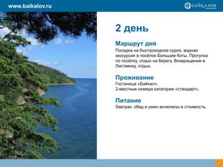 2 день
Маршрут дня
Посадка на быстроходное судно, водная
экскурсия в посёлок Большие Коты. Прогулка
по посёлку, отдых на берегу. Возвращение в
Листвянку, отдых.
Проживание
Гостиница «Байкал»,
2-местные номера категории «стандарт».
Питание
Завтрак, обед и ужин включены в стоимость.
www.baikalov.ru
 