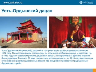 Усть-Ордынский дацан
Усть-Ордынский (Кырменский) дацан был построен ещё в далёком дореволюционном
1912 году. По воспоминаниям старожилов, он отличался особой роскошью и красотой. Но
в 1932 году при советском режиме дацан был закрыт, а все реликвии и древние писания
были украдены. В начале 21 века дацан стали восстанавливать, и к 2010 году выросли два
его основных красивых деревянных здания, где ежедневно проводятся традиционные
буддийские службы.
www.baikalov.ru
 