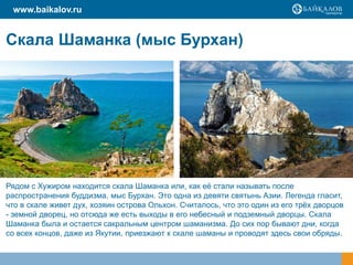 Скала Шаманка (мыс Бурхан)
www.baikalov.ru
Рядом с Хужиром находится скала Шаманка или, как её стали называть после
распространения буддизма, мыс Бурхан. Это одна из девяти святынь Азии. Легенда гласит,
что в скале живет дух, хозяин острова Ольхон. Считалось, что это один из его трёх дворцов
- земной дворец, но отсюда же есть выходы в его небесный и подземный дворцы. Скала
Шаманка была и остается сакральным центром шаманизма. До сих пор бывают дни, когда
со всех концов, даже из Якутии, приезжают к скале шаманы и проводят здесь свои обряды.
 
