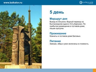 5 день
Маршрут дня
Выезд из Ольхона. Водный переход на
быстроходном судне в Усть-Баргузин. По
прибытии размещение в гостевом доме,
пешие прогулки.
Проживание
Комнаты в гостевом доме Беловых.
Питание
Завтрак, обед и ужин включены в стоимость.
www.baikalov.ru
 