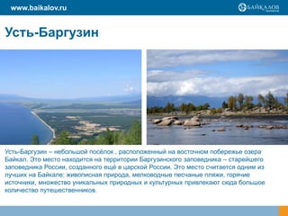 Усть-Баргузин
Усть-Баргузин – небольшой посёлок , расположенный на восточном побережье озера
Байкал. Это место находится на территории Баргузинского заповедника – старейшего
заповедника России, созданного ещё в царской России. Это место считается одним из
лучших на Байкале: живописная природа, мелководные песчаные пляжи, горячие
источники, множество уникальных природных и культурных привлекают сюда большое
количество путешественников.
www.baikalov.ru
 