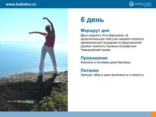 6 день
Маршрут дня
День отдыха в Усть-Баргузине: за
дополнительную плату вы сможете посетить
увлекательную экскурсию по Баргузинской
долине, посетить Ушканьи острова или
Чивыркуйский залив.
Проживание
Комнаты в гостевом доме Беловых.
Питание
Завтрак, обед и ужин включены в стоимость.
www.baikalov.ru
 