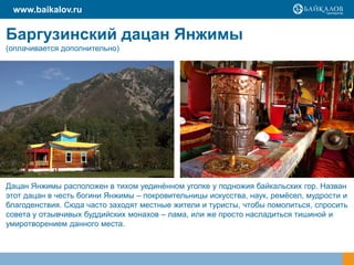 Баргузинский дацан Янжимы
(оплачивается дополнительно)
www.baikalov.ru
Дацан Янжимы расположен в тихом уединённом уголке у подножия байкальских гор. Назван
этот дацан в честь богини Янжимы – покровительницы искусства, наук, ремёсел, мудрости и
благоденствия. Сюда часто заходят местные жители и туристы, чтобы помолиться, спросить
совета у отзывчивых буддийских монахов – лама, или же просто насладиться тишиной и
умиротворением данного места.
 